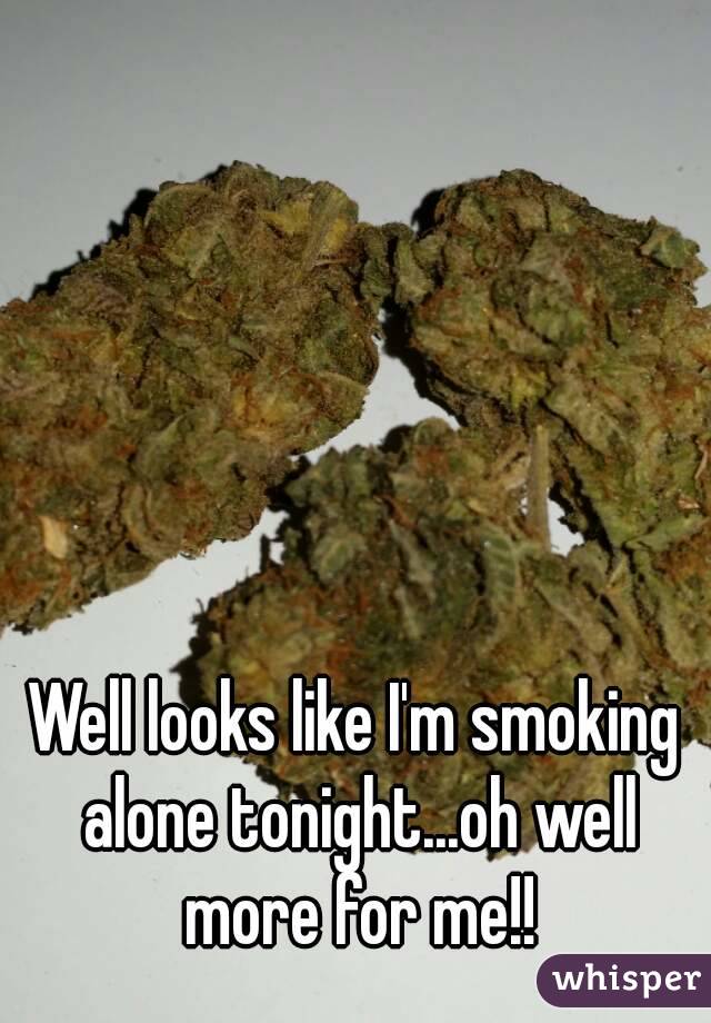 Well looks like I'm smoking alone tonight...oh well more for me!!