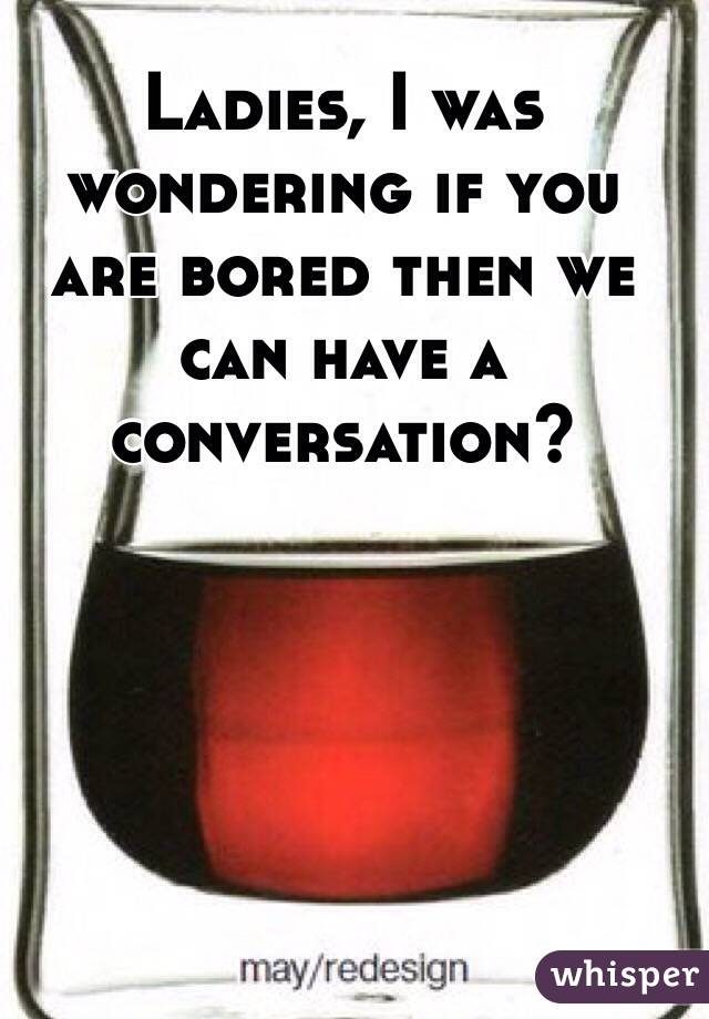 Ladies, I was wondering if you are bored then we can have a conversation?