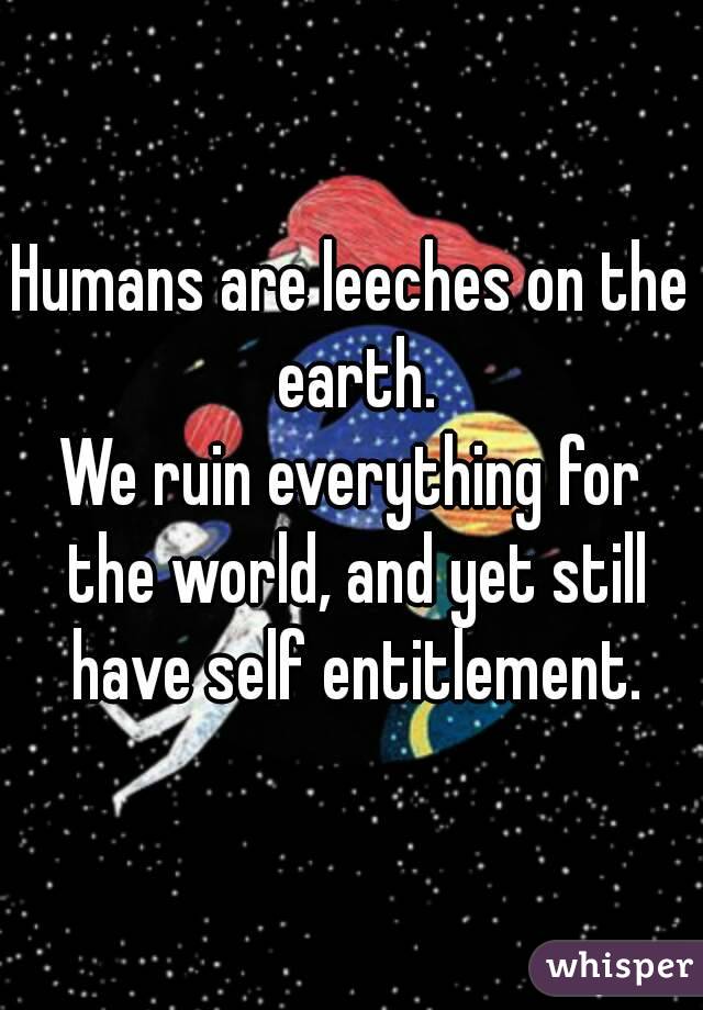 Humans are leeches on the earth.
We ruin everything for the world, and yet still have self entitlement.