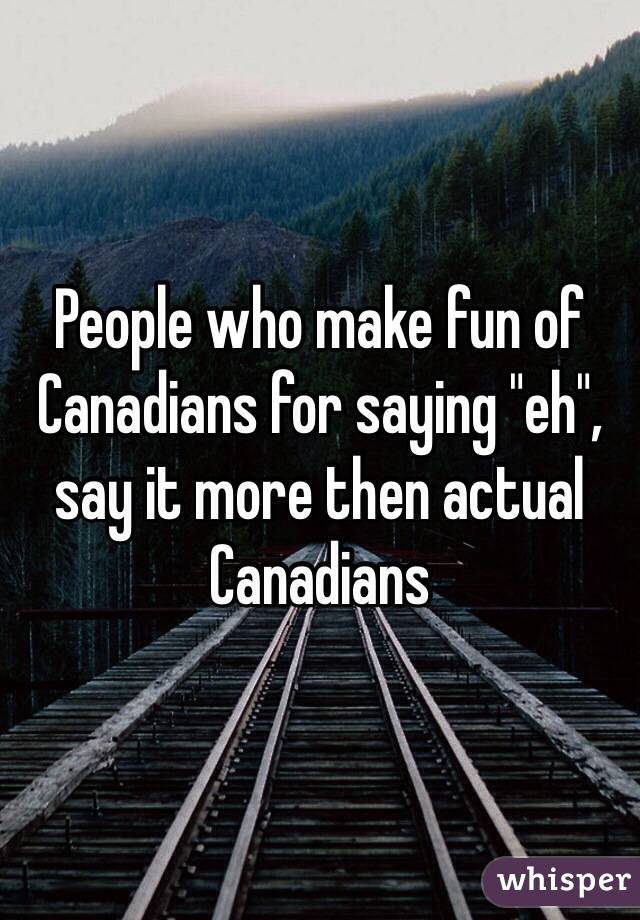 People who make fun of Canadians for saying "eh", say it more then actual Canadians 