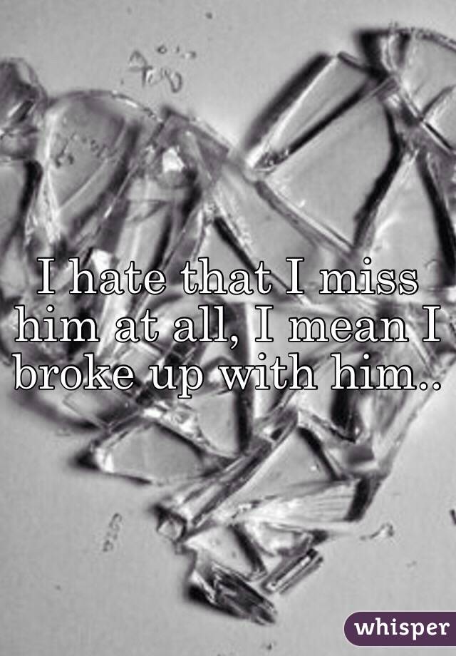 I hate that I miss him at all, I mean I broke up with him..