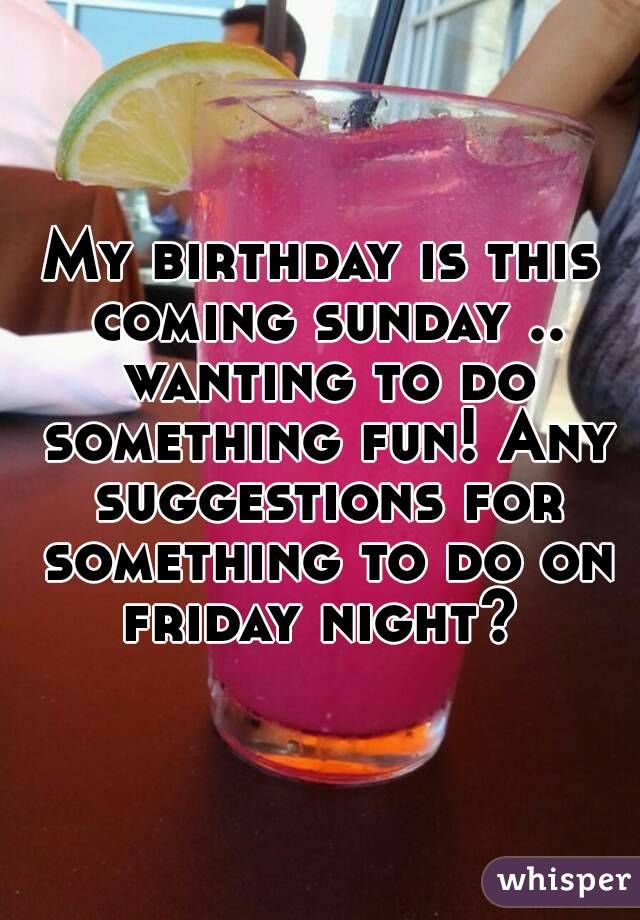 My birthday is this coming sunday .. wanting to do something fun! Any suggestions for something to do on friday night? 