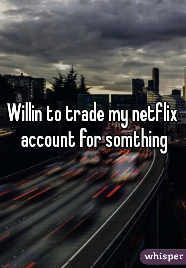 Willin to trade my netflix account for somthing