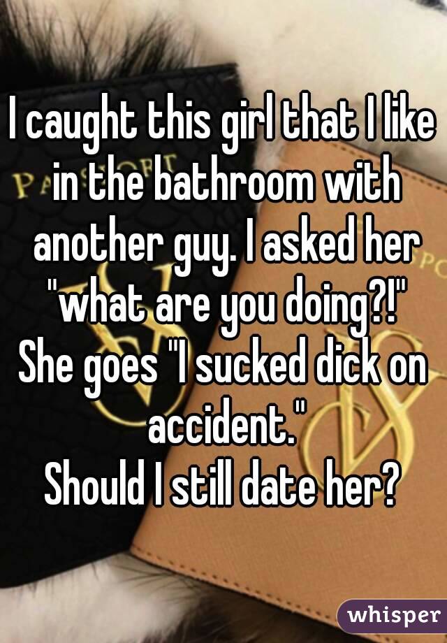 I caught this girl that I like in the bathroom with another guy. I asked her "what are you doing?!"
She goes "I sucked dick on accident."
Should I still date her?