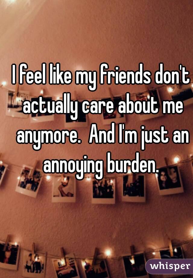 I feel like my friends don't actually care about me anymore.  And I'm just an annoying burden. 