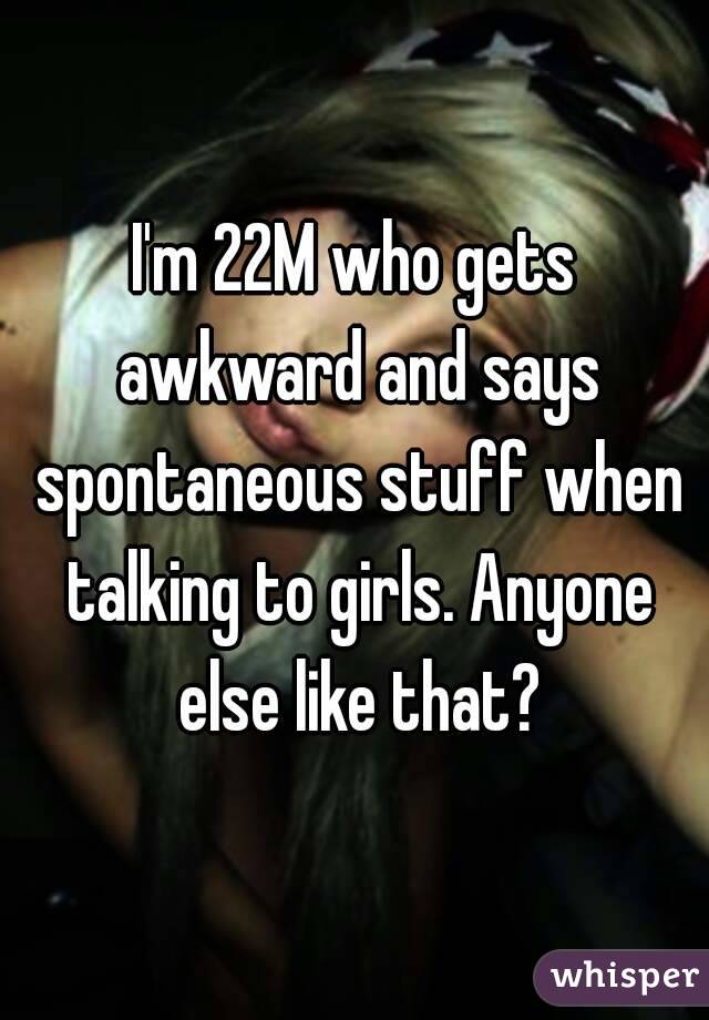 I'm 22M who gets awkward and says spontaneous stuff when talking to girls. Anyone else like that?