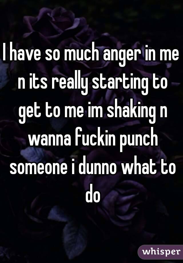 I have so much anger in me n its really starting to get to me im shaking n wanna fuckin punch someone i dunno what to do