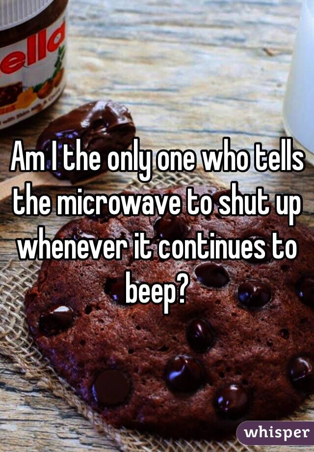 Am I the only one who tells the microwave to shut up whenever it continues to beep?