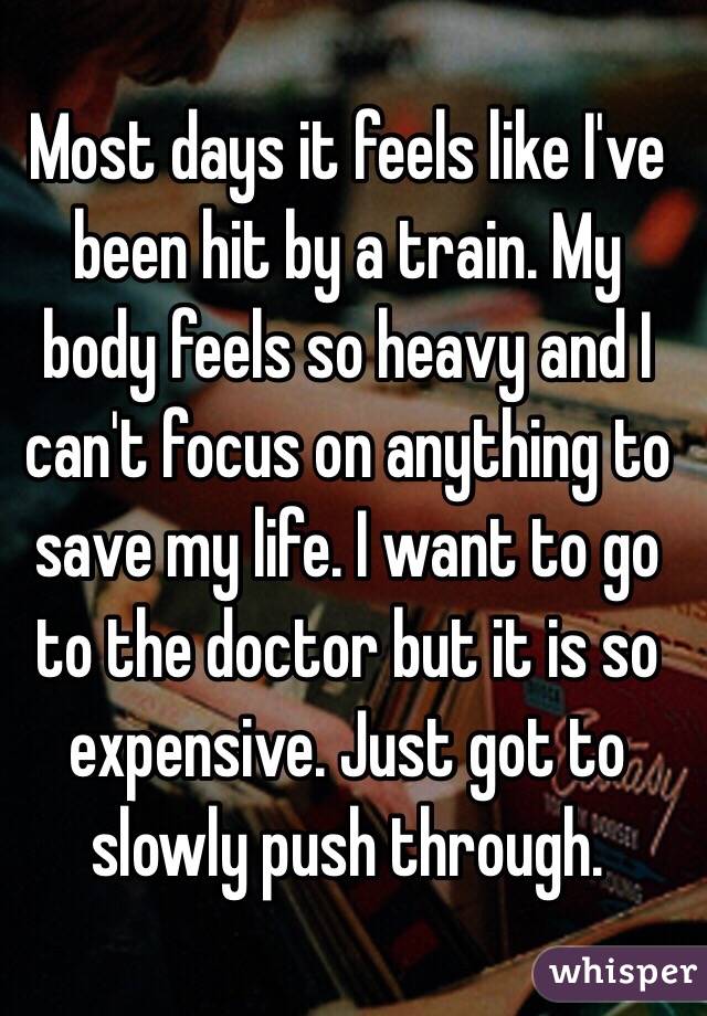 Most days it feels like I've been hit by a train. My body feels so heavy and I can't focus on anything to save my life. I want to go to the doctor but it is so expensive. Just got to slowly push through. 