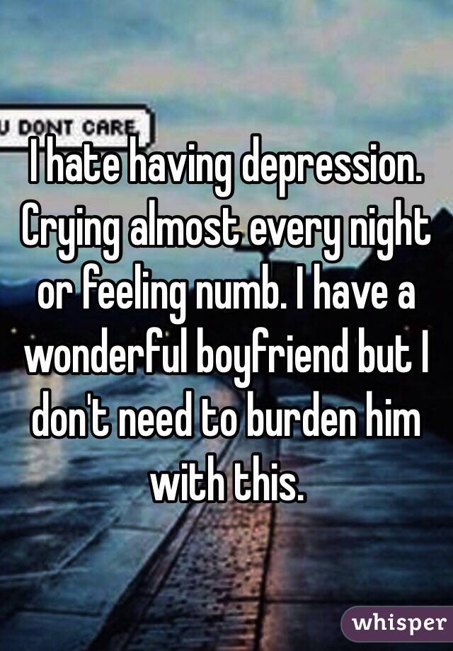 I hate having depression. Crying almost every night or feeling numb. I have a wonderful boyfriend but I don't need to burden him with this. 