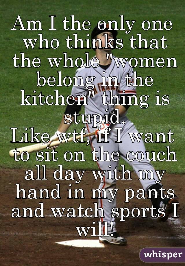 Am I the only one who thinks that the whole "women belong in the kitchen" thing is stupid.
Like wtf, if I want to sit on the couch all day with my hand in my pants and watch sports I will!