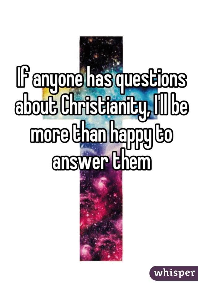 If anyone has questions about Christianity, I'll be more than happy to answer them