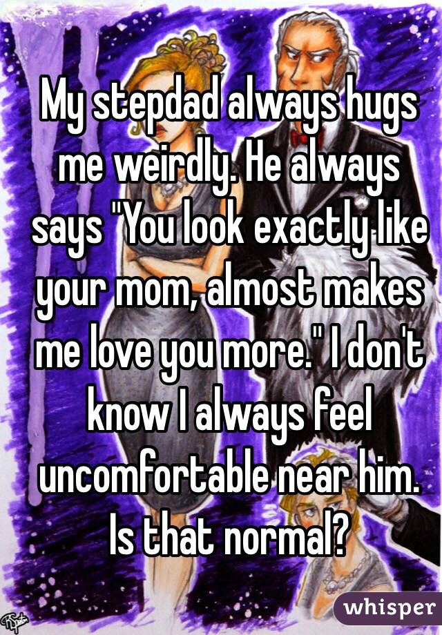 My stepdad always hugs me weirdly. He always says "You look exactly like your mom, almost makes me love you more." I don't know I always feel uncomfortable near him.  Is that normal?