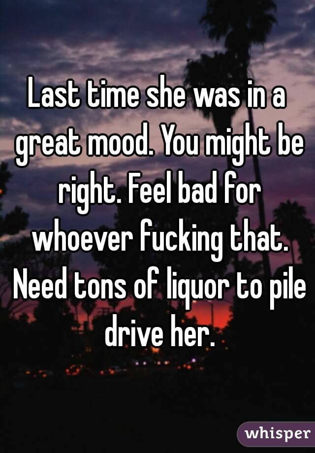 Last time she was in a great mood. You might be right. Feel bad for whoever fucking that. Need tons of liquor to pile drive her.