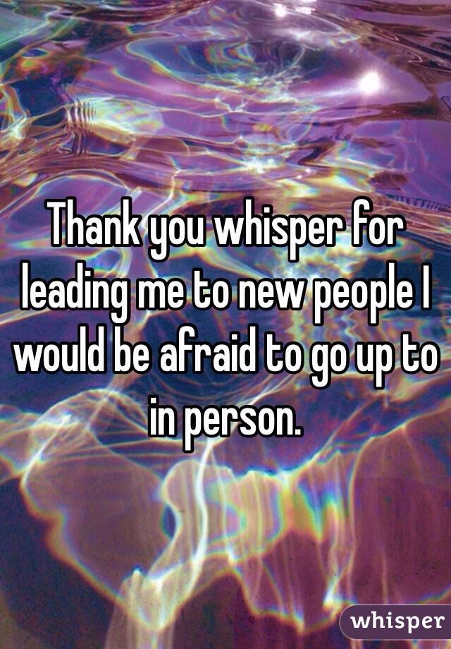 Thank you whisper for leading me to new people I would be afraid to go up to in person.