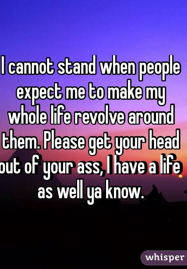 I cannot stand when people expect me to make my whole life revolve around them. Please get your head out of your ass, I have a life as well ya know. 
