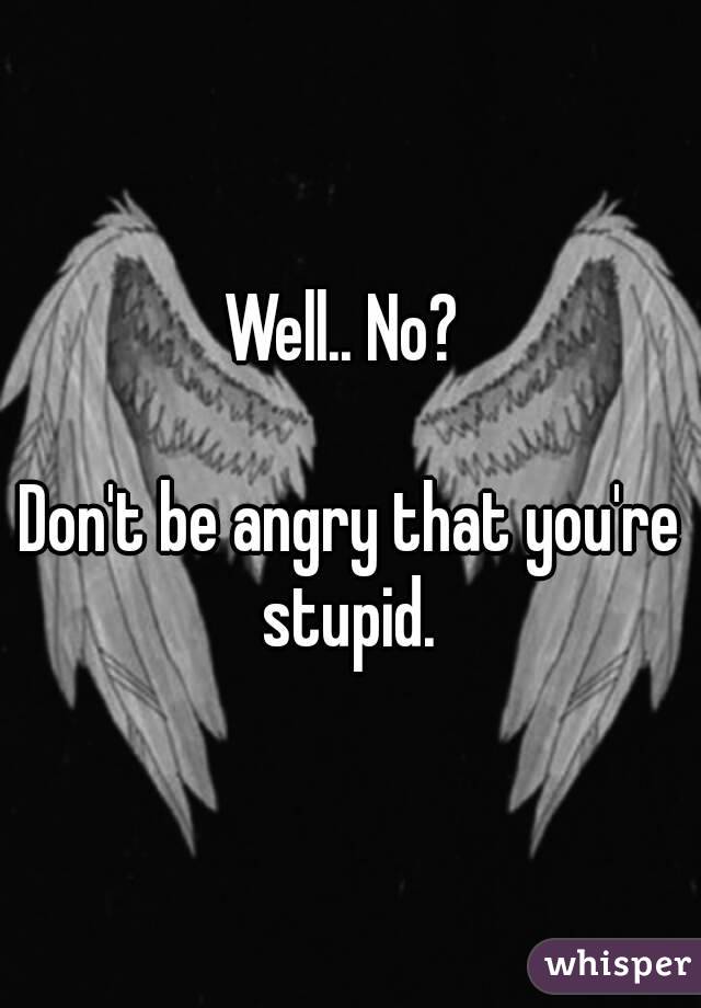 Well.. No? 

Don't be angry that you're stupid. 