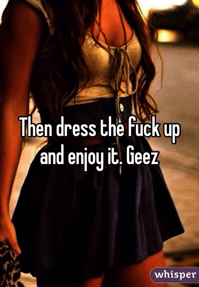 Then dress the fuck up and enjoy it. Geez