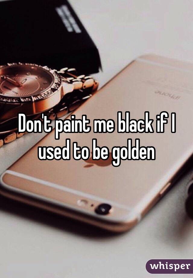 Don't paint me black if I used to be golden 