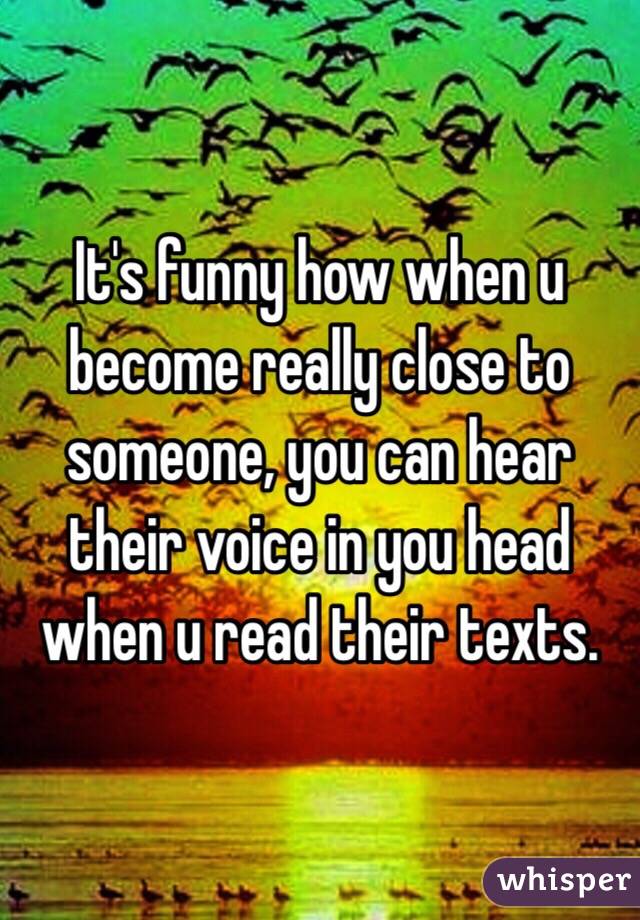  It's funny how when u become really close to someone, you can hear their voice in you head when u read their texts. 