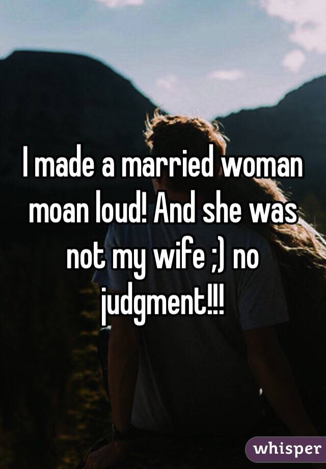 I made a married woman moan loud! And she was not my wife ;) no judgment!!!