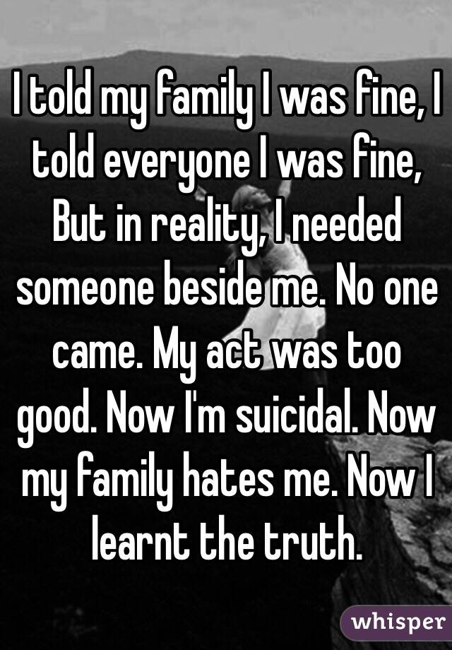 I told my family I was fine, I told everyone I was fine, But in reality, I needed someone beside me. No one came. My act was too good. Now I'm suicidal. Now my family hates me. Now I learnt the truth.
