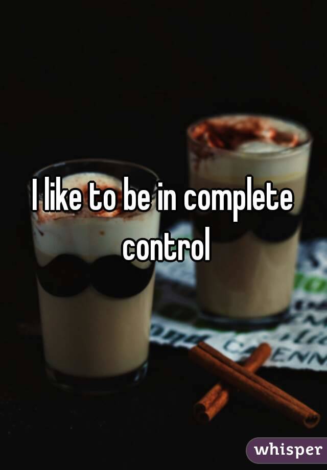 I like to be in complete control