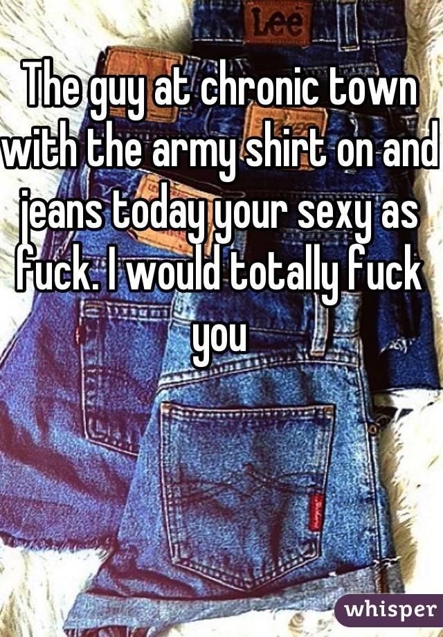 The guy at chronic town with the army shirt on and jeans today your sexy as fuck. I would totally fuck you