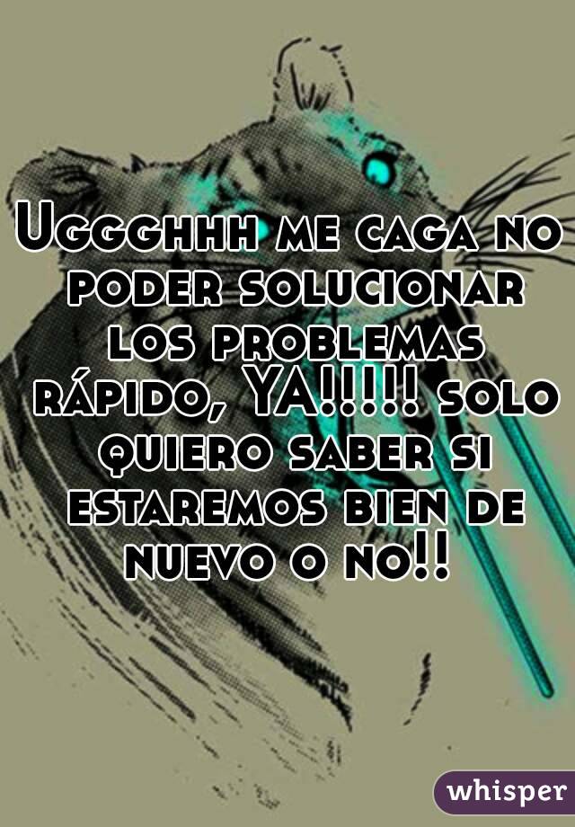 Uggghhh me caga no poder solucionar los problemas rápido, YA!!!!! solo quiero saber si estaremos bien de nuevo o no!! 