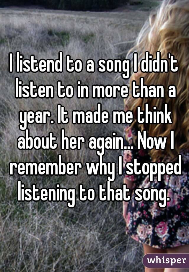 I listend to a song I didn't listen to in more than a year. It made me think about her again... Now I remember why I stopped listening to that song. 