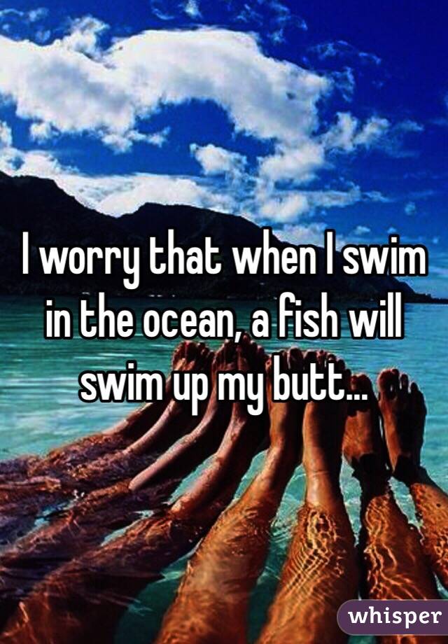 I worry that when I swim in the ocean, a fish will swim up my butt...