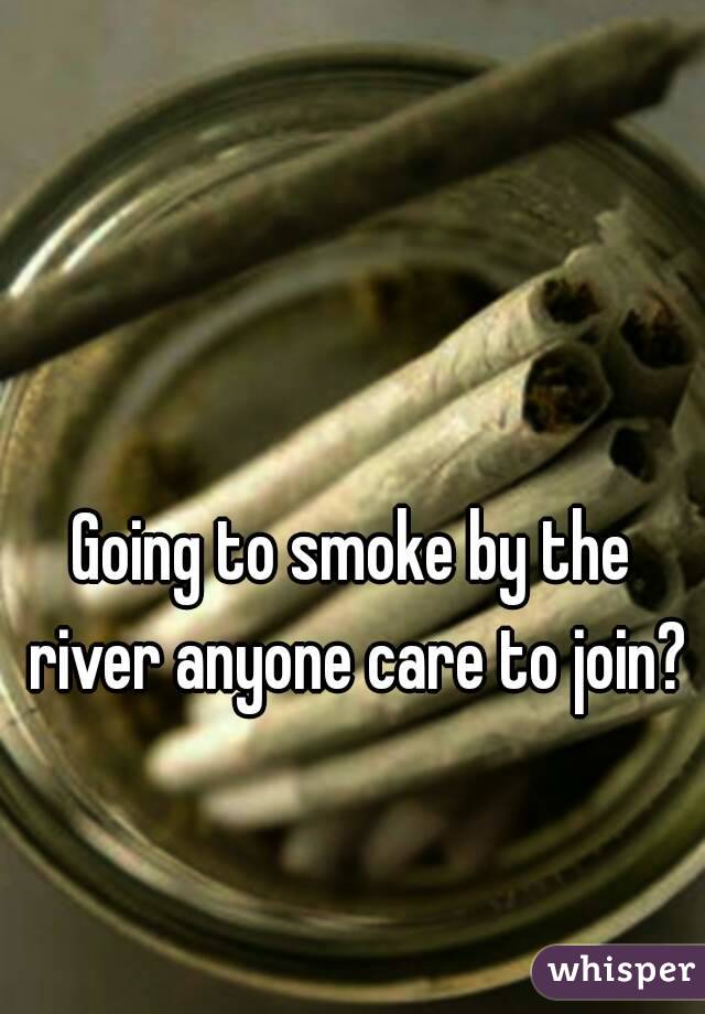 Going to smoke by the river anyone care to join?