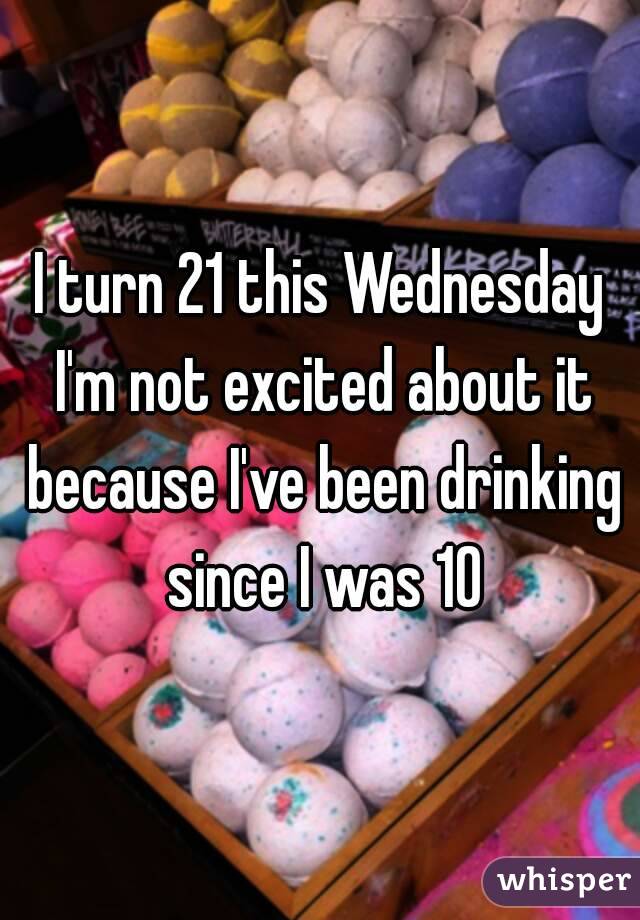 I turn 21 this Wednesday I'm not excited about it because I've been drinking since I was 10