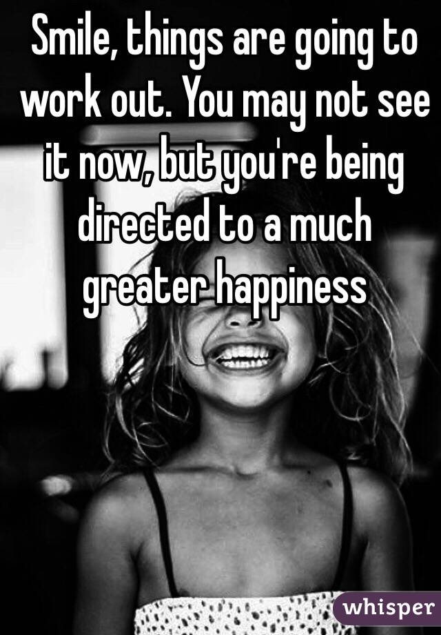  Smile, things are going to work out. You may not see it now, but you're being directed to a much greater happiness 