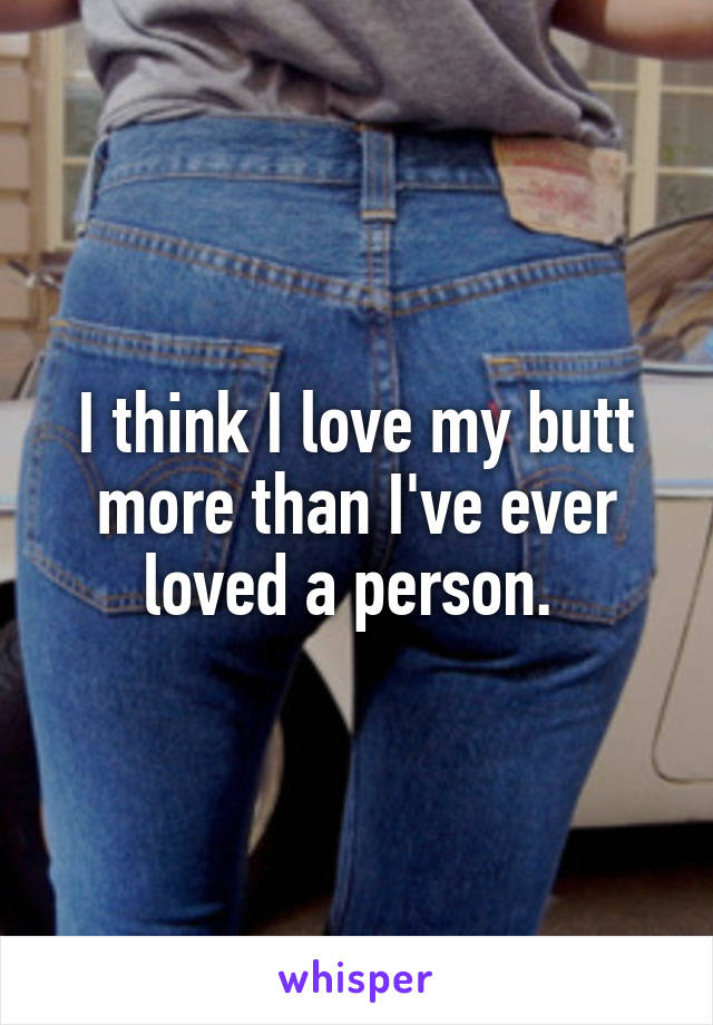 I think I love my butt more than I've ever loved a person. 