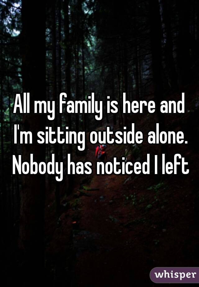 All my family is here and I'm sitting outside alone. Nobody has noticed I left