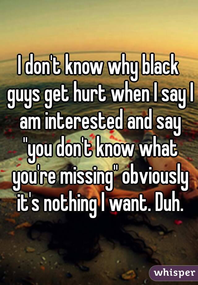 I don't know why black guys get hurt when I say I am interested and say "you don't know what you're missing" obviously it's nothing I want. Duh.