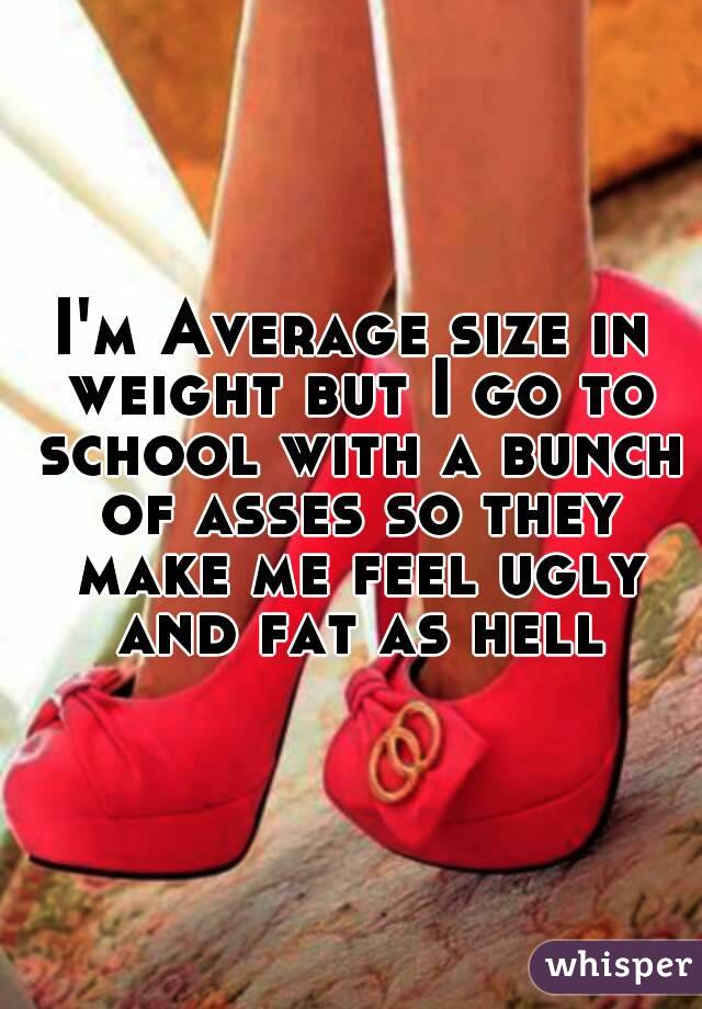 I'm Average size in weight but I go to school with a bunch of asses so they make me feel ugly and fat as hell