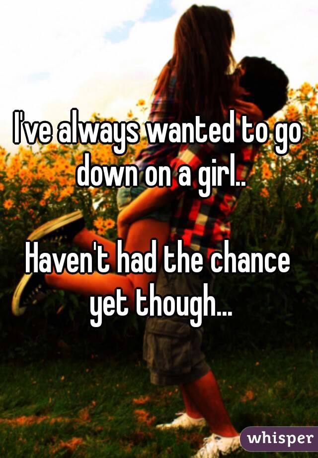 I've always wanted to go down on a girl..

Haven't had the chance yet though...