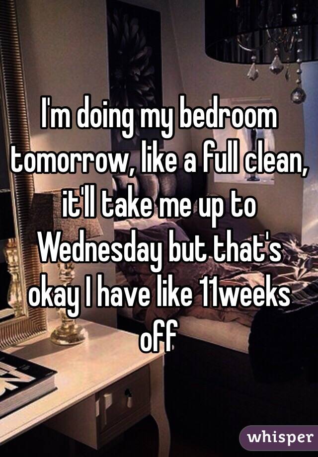 I'm doing my bedroom tomorrow, like a full clean, it'll take me up to Wednesday but that's okay I have like 11weeks off