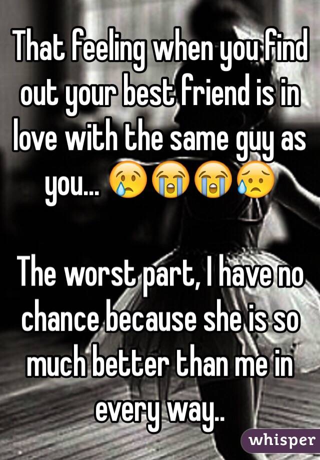 That feeling when you find out your best friend is in love with the same guy as you... 😢😭😭😥

The worst part, I have no chance because she is so much better than me in every way.. 