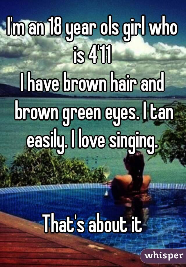 I'm an 18 year ols girl who is 4'11 
I have brown hair and brown green eyes. I tan easily. I love singing. 


That's about it