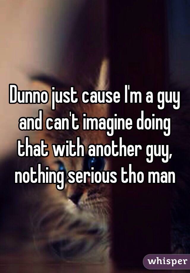 Dunno just cause I'm a guy and can't imagine doing that with another guy, nothing serious tho man 