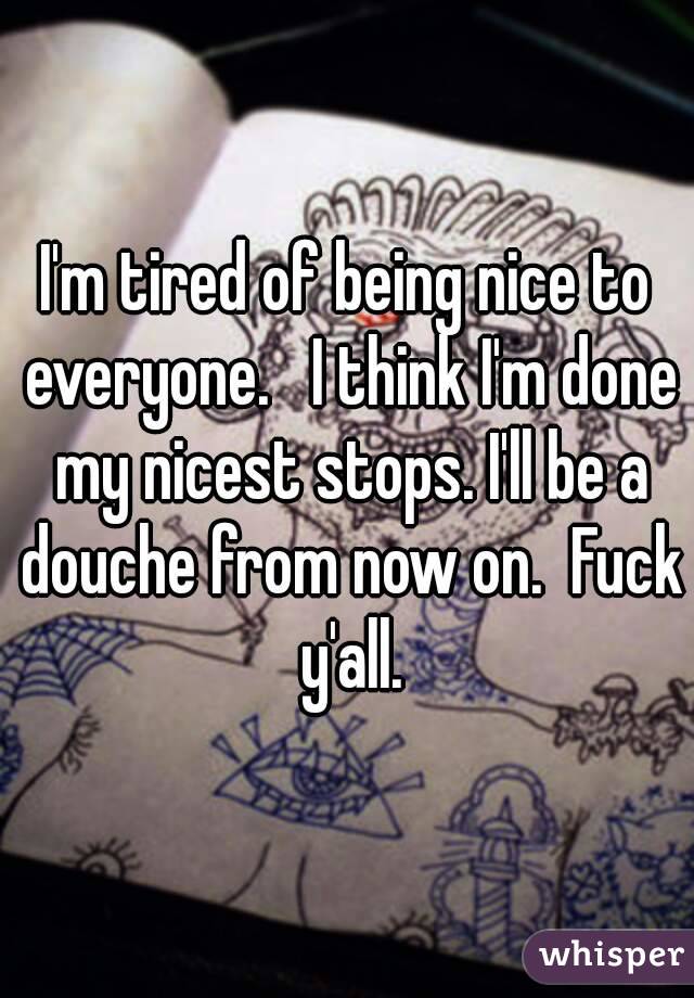 I'm tired of being nice to everyone.   I think I'm done my nicest stops. I'll be a douche from now on.  Fuck y'all.