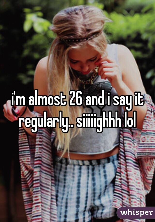i'm almost 26 and i say it regularly.. siiiiighhh lol
