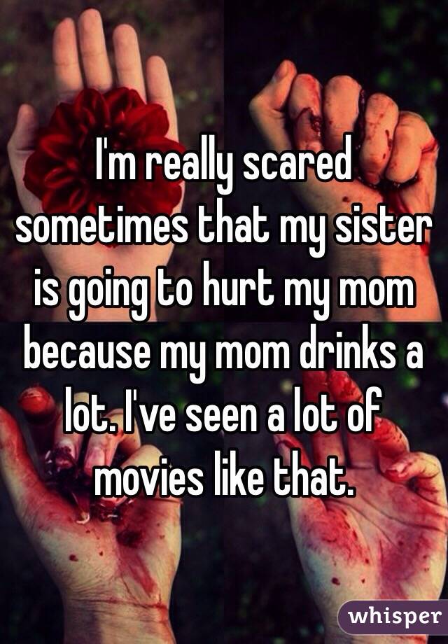 I'm really scared sometimes that my sister is going to hurt my mom because my mom drinks a lot. I've seen a lot of movies like that. 