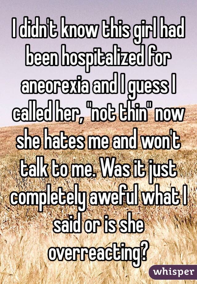 I didn't know this girl had been hospitalized for aneorexia and I guess I called her, "not thin" now she hates me and won't talk to me. Was it just completely aweful what I said or is she overreacting?