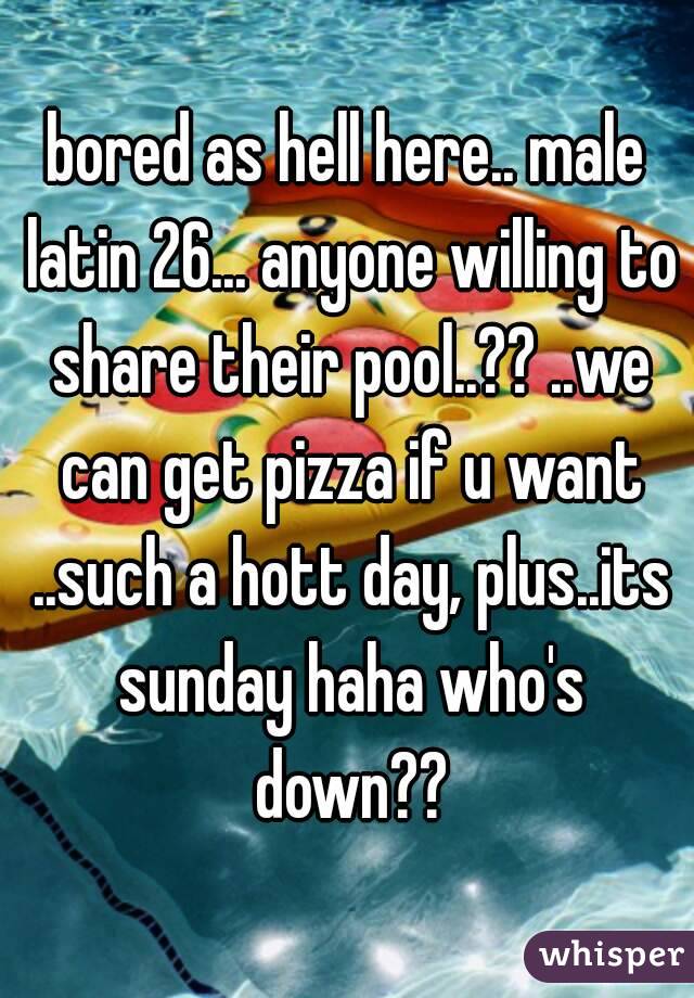 bored as hell here.. male latin 26... anyone willing to share their pool..?? ..we can get pizza if u want ..such a hott day, plus..its sunday haha who's down??