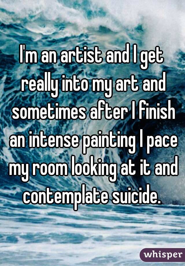 I'm an artist and I get really into my art and sometimes after I finish an intense painting I pace my room looking at it and contemplate suicide. 