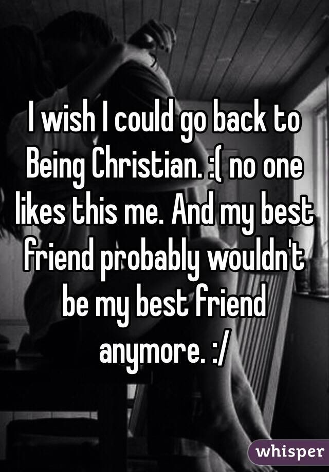 I wish I could go back to Being Christian. :( no one likes this me. And my best friend probably wouldn't be my best friend anymore. :/